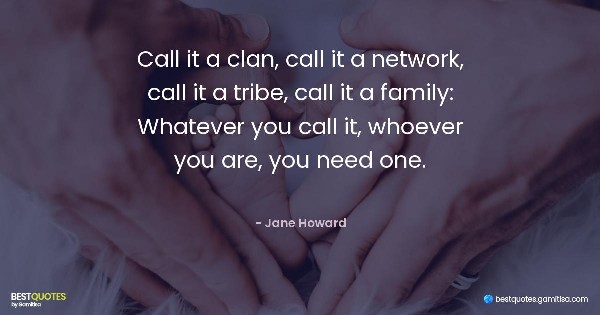 Call it a clan, call it a network, call it a tribe, call it a family: Whatever you call it, whoever you are, you need one. - Jane Howard