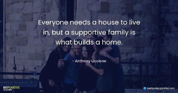 Everyone needs a house to live in, but a supportive family is what builds a home. - Anthony Liccione