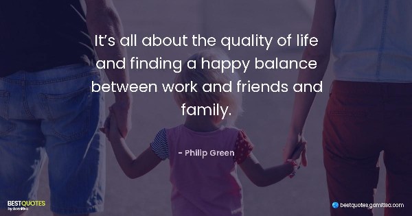 It’s all about the quality of life and finding a happy balance between work and friends and family. - Philip Green