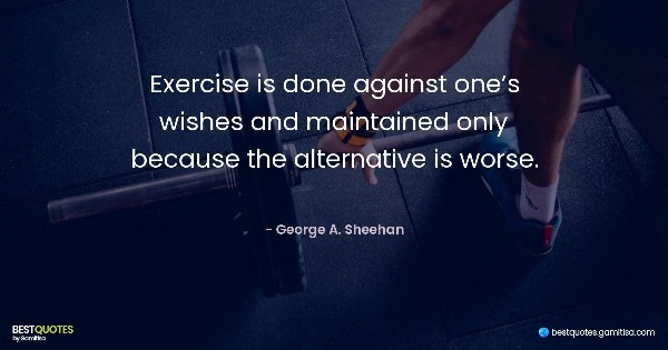 Exercise is done against one’s wishes and maintained only because the alternative is worse. - George A. Sheehan