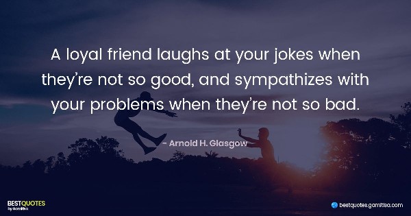 A loyal friend laughs at your jokes when they’re not so good, and sympathizes with your problems when they’re not so bad. - Arnold H. Glasgow