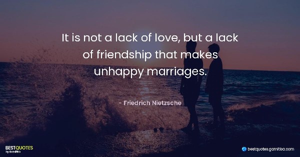 It is not a lack of love, but a lack of friendship that makes unhappy marriages. - Friedrich Nietzsche