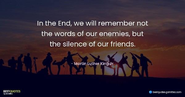 In the End, we will remember not the words of our enemies, but the silence of our friends. - Martin Luther King Jr.