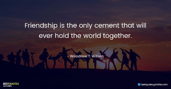 Friendship is the only cement that will ever hold the world together. - Woodrow T. Wilson