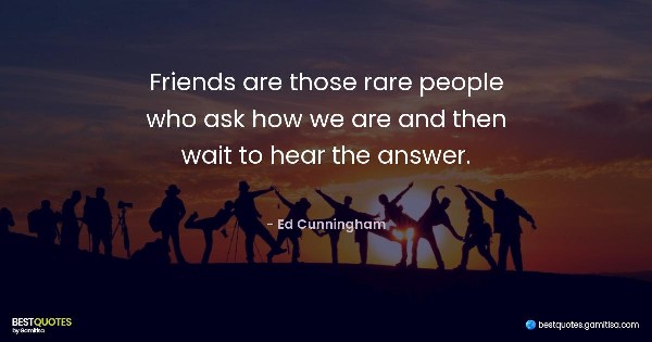 Friends are those rare people who ask how we are and then wait to hear the answer. - Ed Cunningham