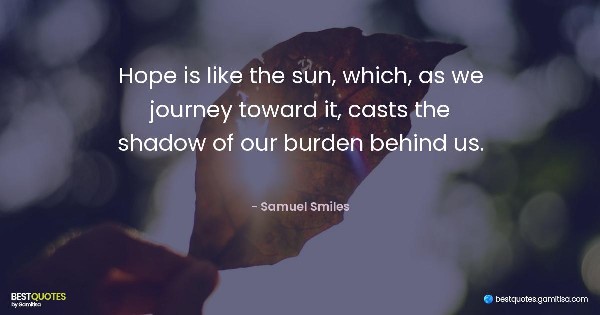 Hope is like the sun, which, as we journey toward it, casts the shadow of our burden behind us. - Samuel Smiles