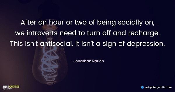 After an hour or two of being socially on, we introverts need to turn off and recharge … This isn’t antisocial. It isn’t a sign of depression. - Jonathan Rauch
