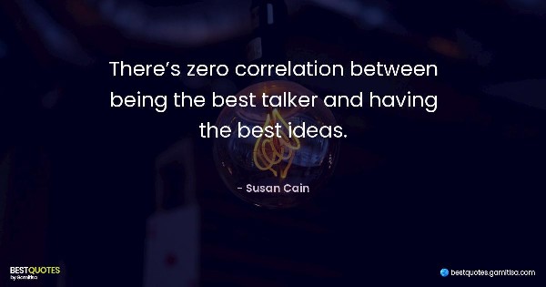 There’s zero correlation between being the best talker and having the best ideas. - Susan Cain