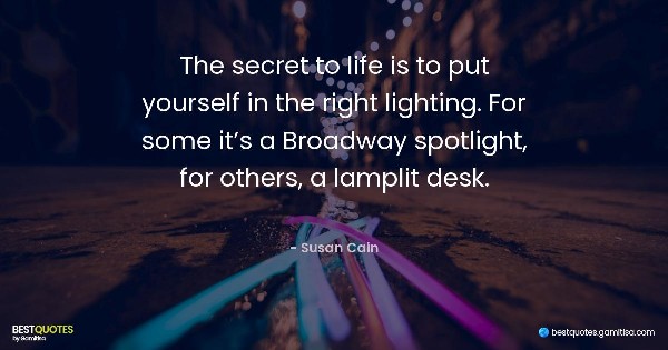 The secret to life is to put yourself in the right lighting. For some it’s a Broadway spotlight, for others, a lamplit desk. - Susan Cain