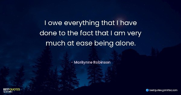 I owe everything that I have done to the fact that I am very much at ease being alone. - Marilynne Robinson