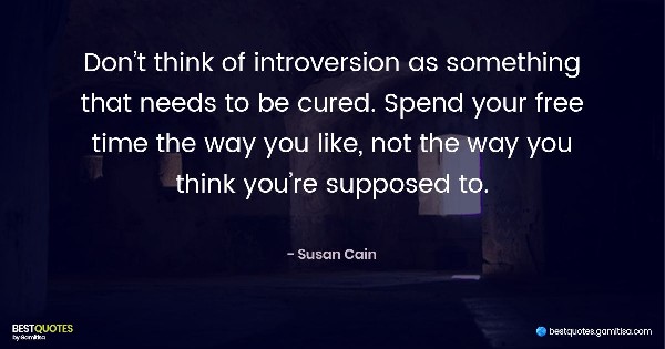 Don’t think of introversion as something that needs to be cured. Spend your free time the way you like, not the way you think you’re supposed to. - Susan Cain