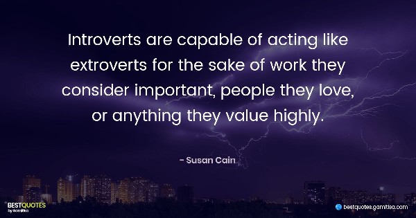 Introverts are capable of acting like extroverts for the sake of work they consider important, people they love, or anything they value highly. - Susan Cain