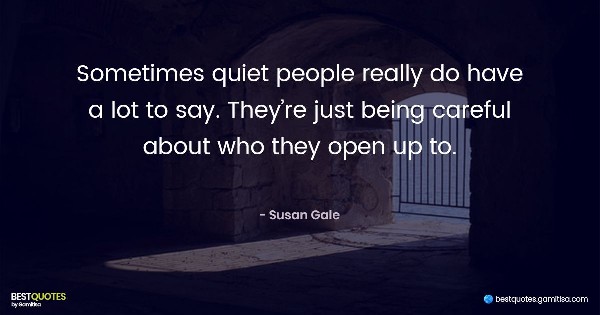 Sometimes quiet people really do have a lot to say. They’re just being careful about who they open up to. - Susan Gale