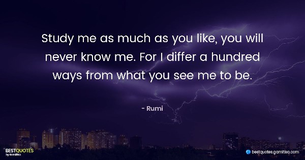 Study me as much as you like, you will never know me. For I differ a hundred ways from what you see me to be. - Jalaluddin Rumi