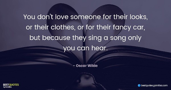 You don’t love someone for their looks, or their clothes, or for their fancy car, but because they sing a song only you can hear. - Oscar Wilde