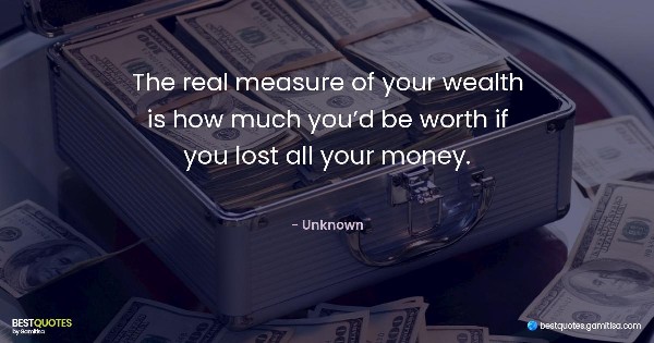 The real measure of your wealth is how much you’d be worth if you lost all your money. - Unknown