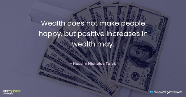 Wealth does not make people happy, but positive increases in wealth may. - Nassim Nicholas Taleb