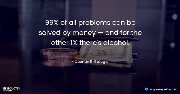 99% of all problems can be solved by money — and for the other 1% there's alcohol. - Quentin R. Bufogle