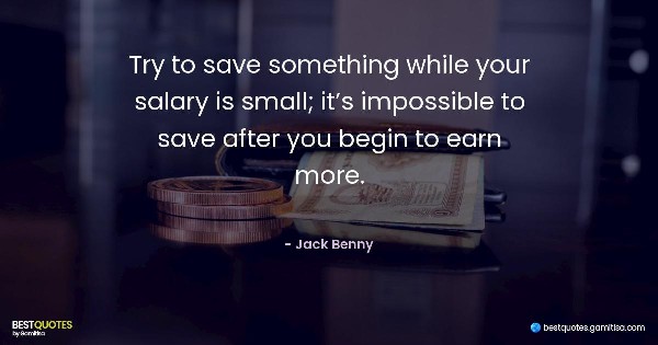 Try to save something while your salary is small; it’s impossible to save after you begin to earn more. - Jack Benny