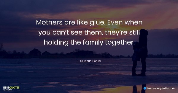Mothers are like glue. Even when you can’t see them, they’re still holding the family together. - Susan Gale