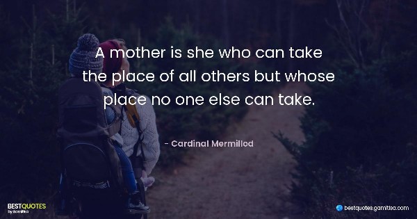 A mother is she who can take the place of all others but whose place no one else can take. - Cardinal Mermillod