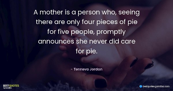 A mother is a person who, seeing there are only four pieces of pie for five people, promptly announces she never did care for pie. - Tenneva Jordan