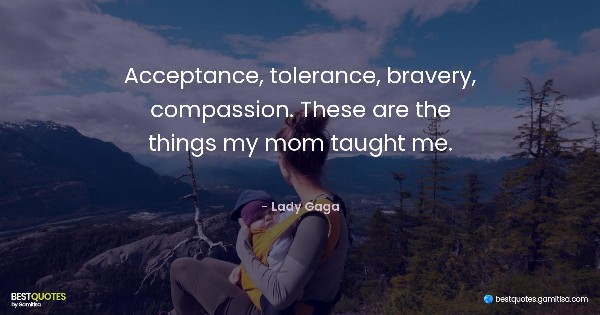 Acceptance, tolerance, bravery, compassion. These are the things my mom taught me. - Lady Gaga