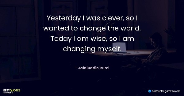 Yesterday I was clever, so I wanted to change the world. Today I am wise, so I am changing myself. - Jalaluddin Rumi