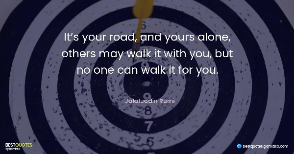 It’s your road, and yours alone, others may walk it with you, but no one can walk it for you. - Jalaluddin Rumi