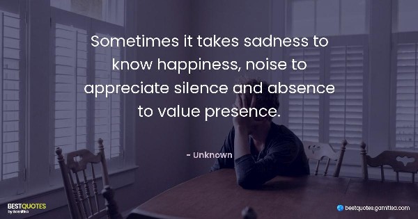 Sometimes it takes sadness to know happiness, noise to appreciate silence and absence to value presence. - Unknown