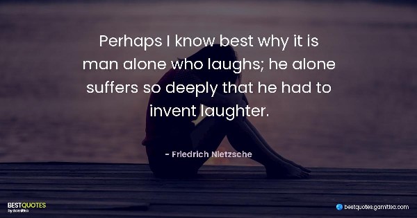 Perhaps I know best why it is man alone who laughs; he alone suffers so deeply that he had to invent laughter. - Friedrich Nietzsche