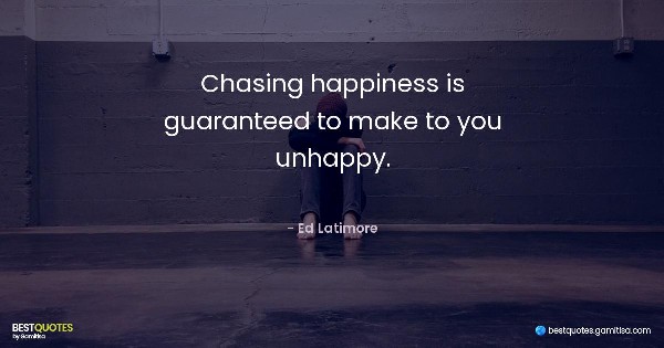 Chasing happiness is guaranteed to make to you unhappy. - Ed Latimore