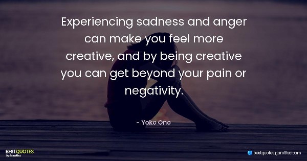 Experiencing sadness and anger can make you feel more creative, and by being creative you can get beyond your pain or negativity. - Yoko Ono