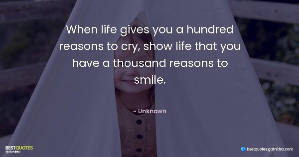 When life gives you a hundred reasons to cry, show life that you have a thousand reasons to smile. - Unknown