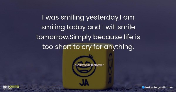 I was smiling yesterday,I am smiling today and I will smile tomorrow.Simply because life is too short to cry for anything. - Santosh Kalwar
