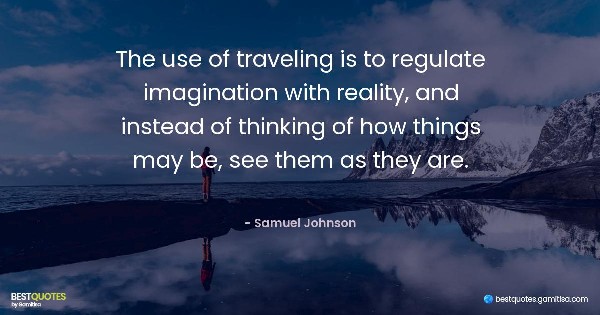 The use of traveling is to regulate imagination with reality, and instead of thinking of how things may be, see them as they are. - Samuel Johnson