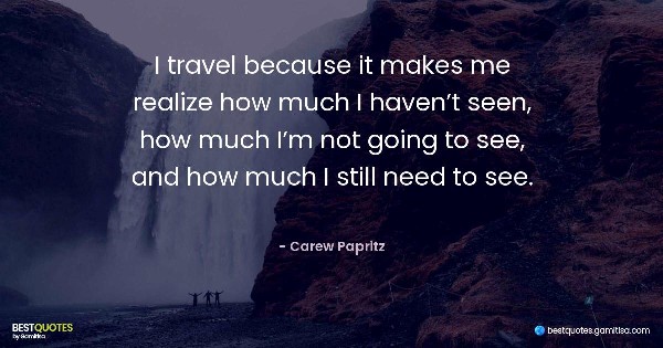 I travel because it makes me realize how much I haven’t seen, how much I’m not going to see, and how much I still need to see. - Carew Papritz